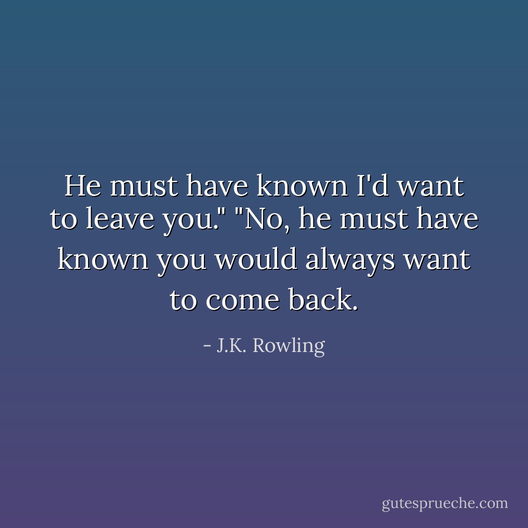 He must have known I'd want to leave you."<br />"No, he must have known you would always want to come back. - J.K. Rowling
