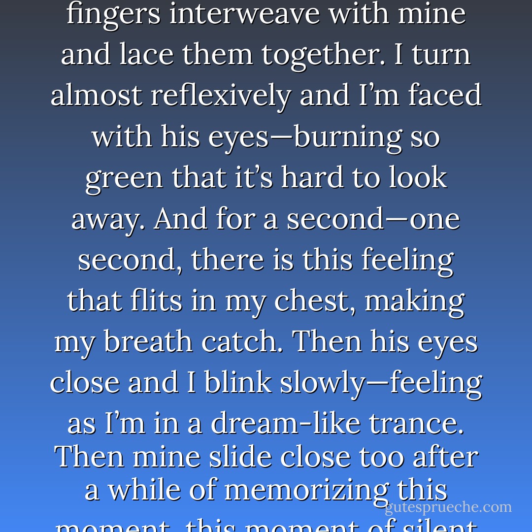 Then I’m suddenly reminded of how I get engulfed with nightmares of Mom’s death as soon as I fall asleep. Hesitantly, I call to him, “Hey, Adrian?”<br />“Yeah?”<br />“Can you hold my hand the entire night?” My voice comes out as a quiet whisper.<br />There’s a pause. I’m almost afraid to meet his eyes. <br />Heartbeat picking up faster, his fingers interweave with mine and lace them together. I turn almost reflexively and I’m faced with his eyes—burning so green that it’s hard to look away. And for a second—one second, there is this feeling that flits in my chest, making my breath catch.<br />Then his eyes close and I blink slowly—feeling as I’m in a dream-like trance. Then mine slide close too after a while of memorizing this moment, this moment of silent peacefulness.<br />The gentle pressure of his hand holding mine coaxes me into sleep.<br />This time, there’s only a soothing blankness. And we sleep just like that; backs curved together, my head folded in his chest. <br />As we hold hands, I fall into the awaiting darkness. - L. Jayne