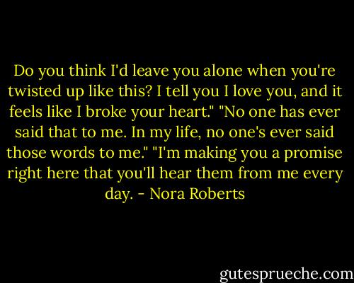 Do you think I'd leave you alone when you're twisted up like this? I tell you I love you, and it feels like I broke your heart."<br />"No one has ever said that to me. In my life, no one's ever said those words to me."<br />"I'm making you a promise right here that you'll hear them from me every day. - Nora Roberts