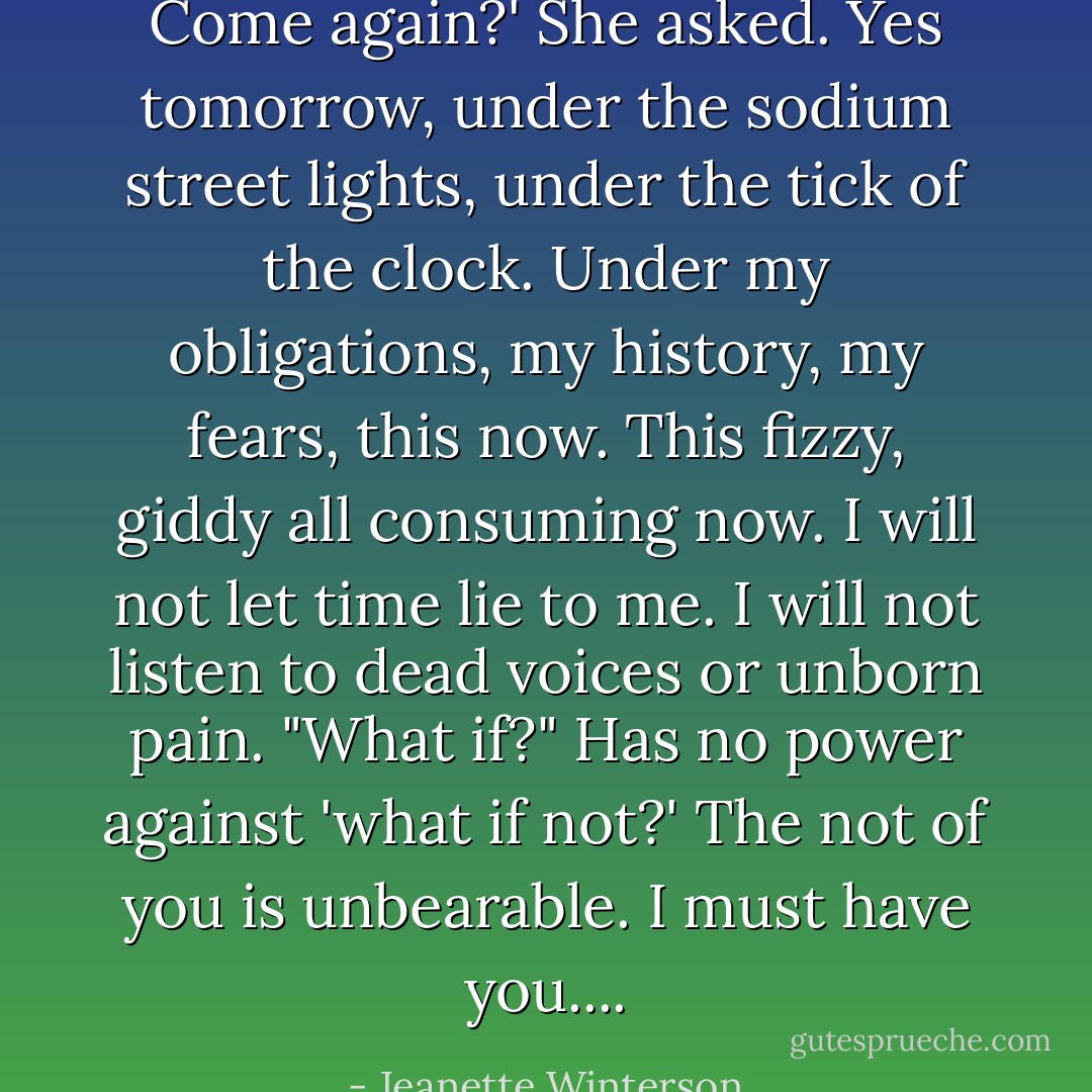 Come again?' She asked. Yes tomorrow, under the sodium street lights, under the tick of the clock. Under my obligations, my history, my fears, this now. This fizzy, giddy all consuming now. I will not let time lie to me. I will not listen to dead voices or unborn pain. "What if?" Has no power against 'what if not?' The not of you is unbearable. I must have you.... - Jeanette Winterson