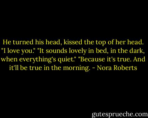 He turned his head, kissed the top of her head. "I love you."<br />"It sounds lovely in bed, in the dark, when everything's quiet."<br />"Because it's true. And it'll be true in the morning. - Nora Roberts