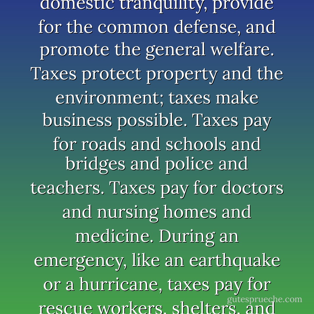 Taxes are what we pay for civilized society, for modernity, and for prosperity. The wealthy pay more because they have benefitted more. Taxes, well laid and well spent, insure domestic tranquility, provide for the common defense, and promote the general welfare. Taxes protect property and the environment; taxes make business possible. Taxes pay for roads and schools and bridges and police and teachers. Taxes pay for doctors and nursing homes and medicine. During an emergency, like an earthquake or a hurricane, taxes pay for rescue workers, shelters, and services. For people whose lives are devastated by other kinds of disaster, like the disaster of poverty, taxes pay, even, for food. - Jill Lepore