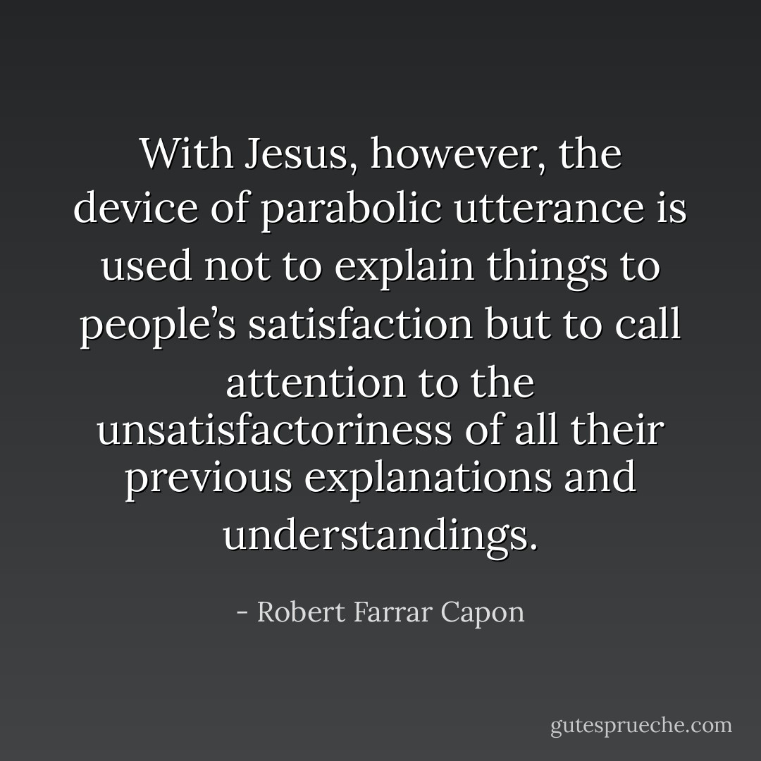 With Jesus, however, the device of parabolic utterance is used not to explain things to people’s satisfaction but to call attention to the unsatisfactoriness of all their previous explanations and understandings. - Robert Farrar Capon