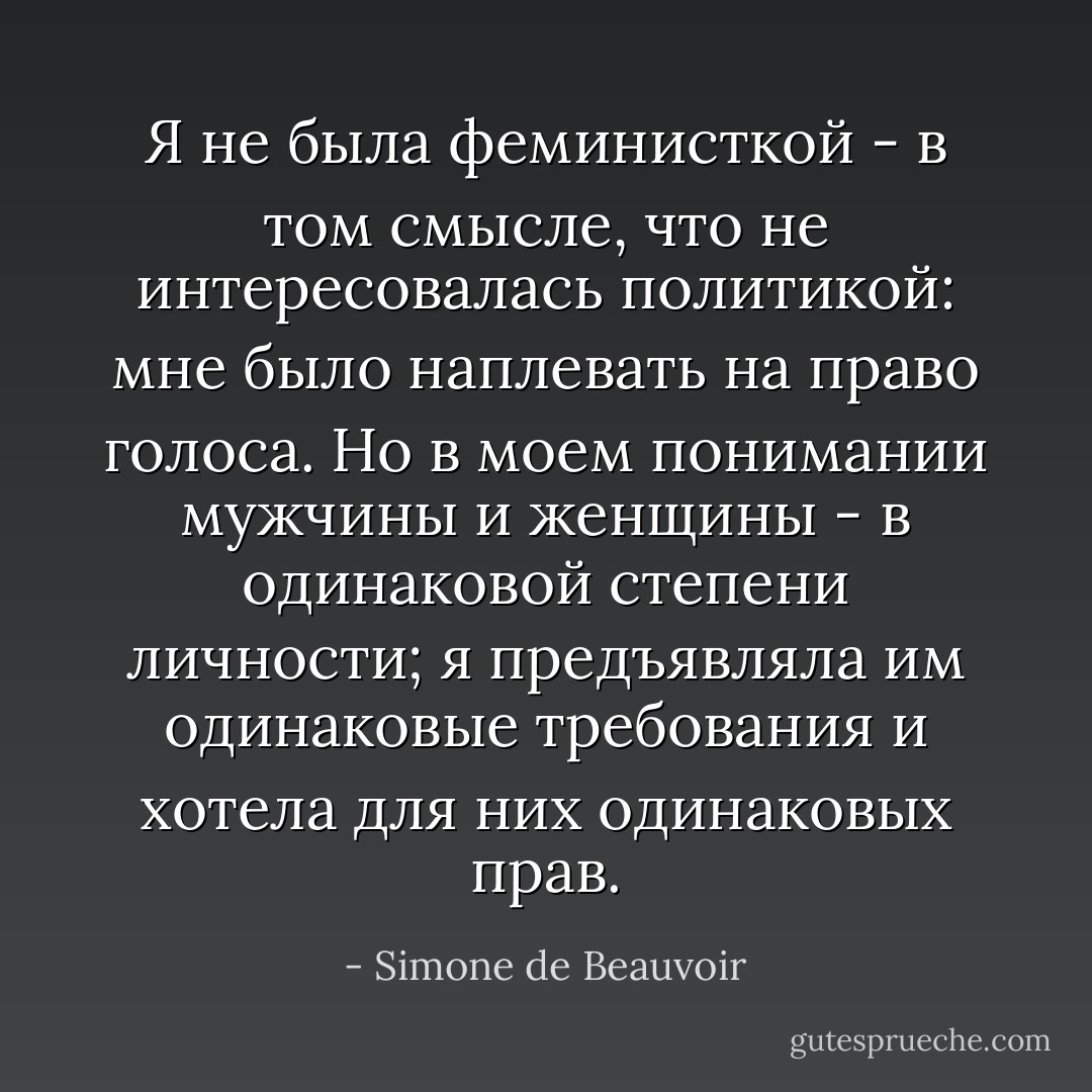 Я не была феминисткой - в том смысле, что не интересовалась политикой: мне было наплевать на право голоса. Но в моем понимании мужчины и женщины - в одинаковой степени личности; я предъявляла им одинаковые требования и хотела для них одинаковых прав. - Simone de Beauvoir