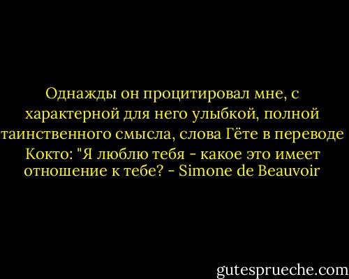 Однажды он процитировал мне, с характерной для него улыбкой, полной таинственного смысла, слова Гёте в переводе Кокто: "Я люблю тебя - какое это имеет отношение к тебе? - Simone de Beauvoir