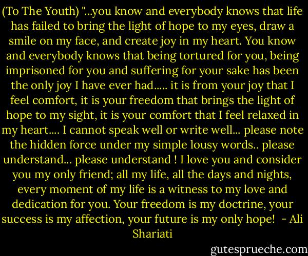 (To The Youth) "...you know and everybody knows that life has failed to bring the light of hope to my eyes, draw a smile on my face, and create joy in my heart. You know and everybody knows that being tortured for you, being imprisoned for you and suffering for your sake has been the only joy I have ever had..... it is from your joy that I feel comfort, it is your freedom that brings the light of hope to my sight, it is your comfort that I feel relaxed in my heart.... I cannot speak well or write well... please note the hidden force under my simple lousy words.. please understand... please understand ! I love you and consider you my only friend; all my life, all the days and nights, every moment of my life is a witness to my love and dedication for you. Your freedom is my doctrine, your success is my affection, your future is my only hope!  - Ali Shariati