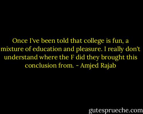 Once I've been told that college is fun, a mixture of education and pleasure. I really don't understand where the F did they brought this conclusion from. - Amjed Rajab
