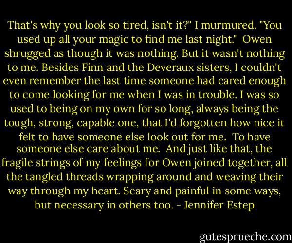 That's why you look so tired, isn't it?" I murmured. "You used up all your magic to find me last night."<br /><br />Owen shrugged as though it was nothing. But it wasn't nothing to me. Besides Finn and the Deveraux sisters, I couldn't even remember the last time someone had cared enough to come looking for me when I was in trouble. I was so used to being on my own for so long, always being the tough, strong, capable one, that I'd forgotten how nice it felt to have someone else look out for me.<br /><br />To have someone else care about me.<br /><br />And just like that, the fragile strings of my feelings for Owen joined together, all the tangled threads wrapping around and weaving their way through my heart. Scary and painful in some ways, but necessary in others too. - Jennifer Estep
