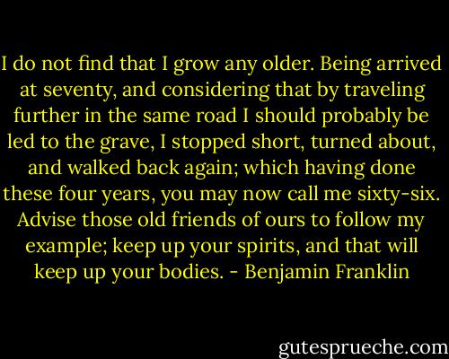 I do not find that I grow any older. Being arrived at seventy, and considering that by traveling further in the same road I should probably be led to the grave, I stopped short, turned about, and walked back again; which having done these four years, you may now call me sixty-six. Advise those old friends of ours to follow my example; keep up your spirits, and that will keep up your bodies. - Benjamin Franklin