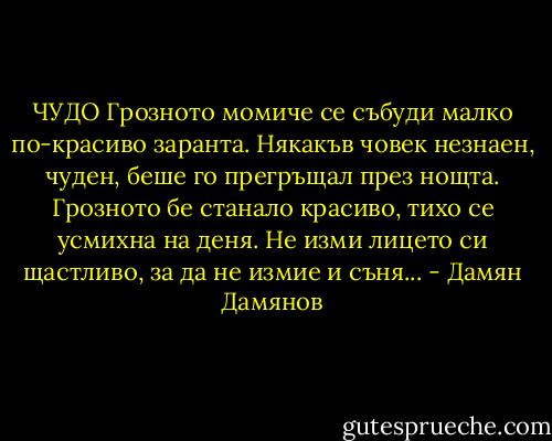 ЧУДО<br />Грозното момиче се събуди<br />малко по-красиво заранта.<br />Някакъв човек незнаен, чуден,<br />беше го прегръщал през нощта.<br />Грозното бе станало красиво,<br />тихо се усмихна на деня.<br />Не изми лицето си щастливо,<br />за да не измие и съня... - Дамян Дамянов