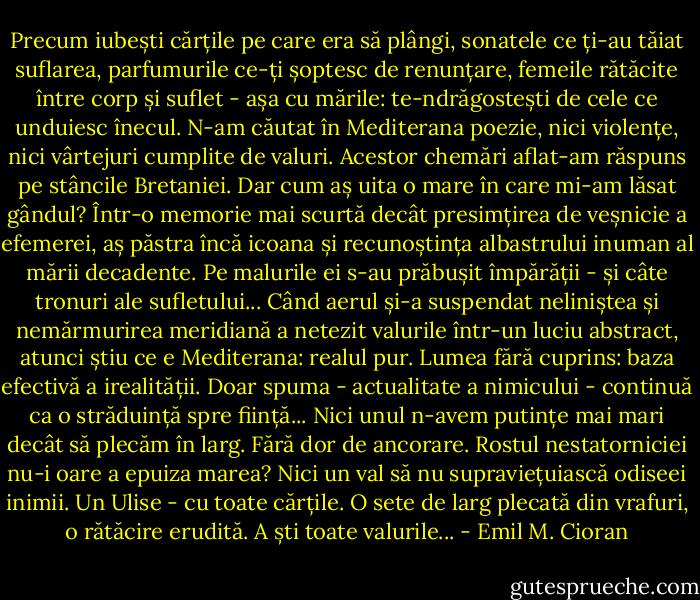 Precum iubești cărțile pe care era să plângi, sonatele ce ți-au tăiat suflarea, parfumurile ce-ți șoptesc de renunțare, femeile rătăcite între corp și suflet - așa cu mările: te-ndrăgostești de cele ce unduiesc înecul.<br />N-am căutat în Mediterana poezie, nici violențe, nici vârtejuri cumplite de valuri. Acestor chemări aflat-am răspuns pe stâncile Bretaniei. Dar cum aș uita o mare în care mi-am lăsat gândul?<br />Într-o memorie mai scurtă decât presimțirea de veșnicie a efemerei, aș păstra încă icoana și recunoștința albastrului inuman al mării decadente. Pe malurile ei s-au prăbușit împărății - și câte tronuri ale sufletului...<br />Când aerul și-a suspendat neliniștea și nemărmurirea meridiană a netezit valurile într-un luciu abstract, atunci știu ce e Mediterana: realul pur. Lumea fără cuprins: baza efectivă a irealității. Doar spuma - actualitate a nimicului - continuă ca o străduință spre ființă...<br />Nici unul n-avem putințe mai mari decât să plecăm în larg. Fără dor de ancorare. Rostul nestatorniciei nu-i oare a epuiza marea? Nici un val să nu supraviețuiască odiseei inimii. Un Ulise - cu toate cărțile. O sete de larg plecată din vrafuri, o rătăcire erudită. A ști toate valurile... - Emil M. Cioran