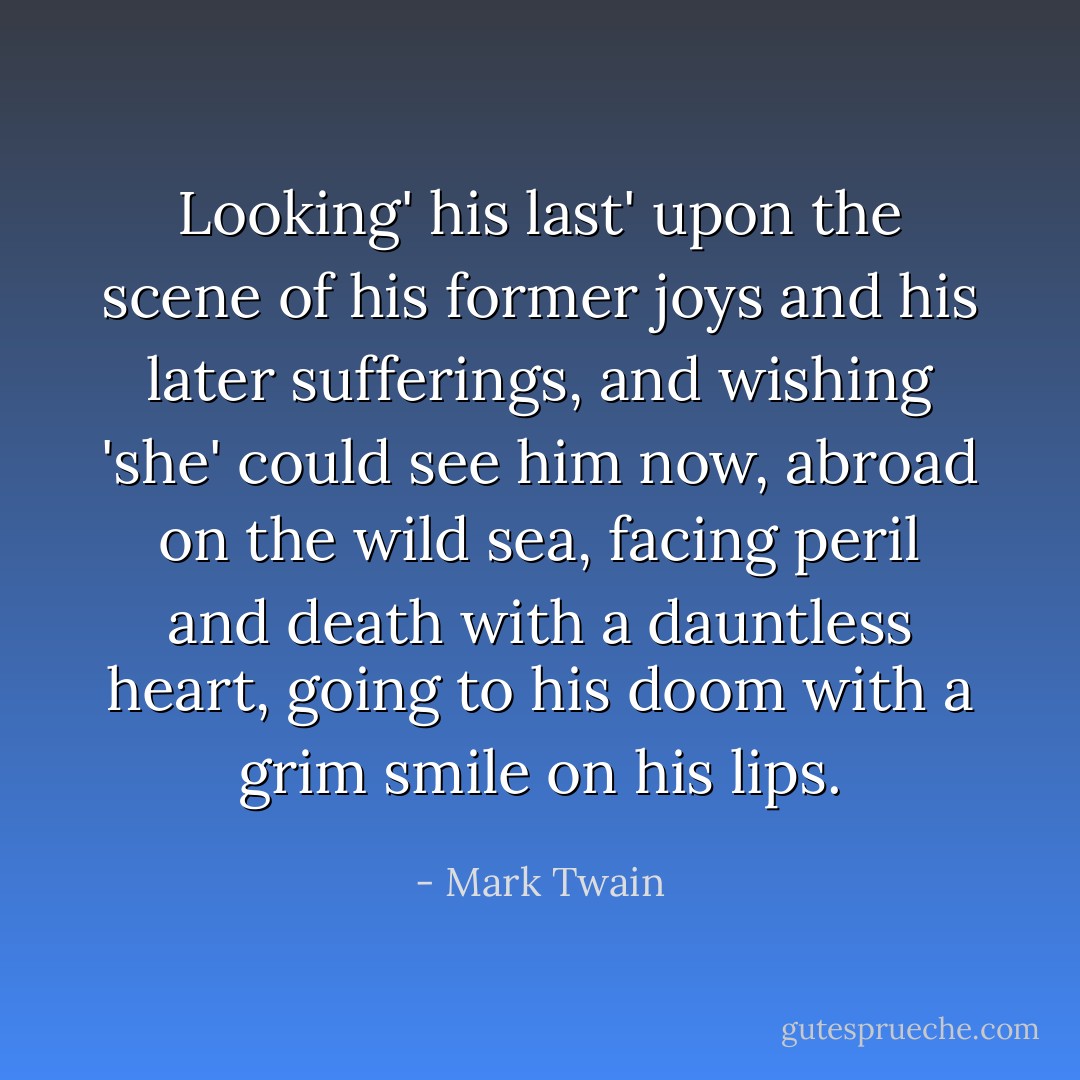 Looking' his last' upon the scene of his former joys and his later sufferings, and wishing 'she' could see him now, abroad on the wild sea, facing peril and death with a dauntless heart, going to his doom with a grim smile on his lips. - Mark Twain