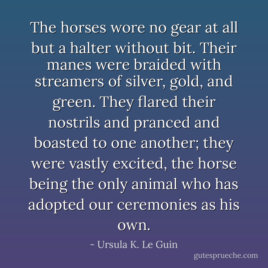 The horses wore no gear at all but a halter without bit. Their manes were braided with streamers of silver, gold, and green. They flared their nostrils and pranced and boasted to one another; they were vastly excited, the horse being the only animal who has adopted our ceremonies as his own. - Ursula K. Le Guin