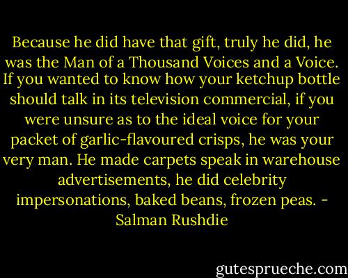 Because he did have that gift, truly he did, he was the Man of a Thousand Voices and a Voice. If you wanted to know how your ketchup bottle should talk in its television commercial, if you were unsure as to the ideal voice for your packet of garlic-flavoured crisps, he was your very man. He made carpets speak in warehouse advertisements, he did celebrity impersonations, baked beans, frozen peas. - Salman Rushdie