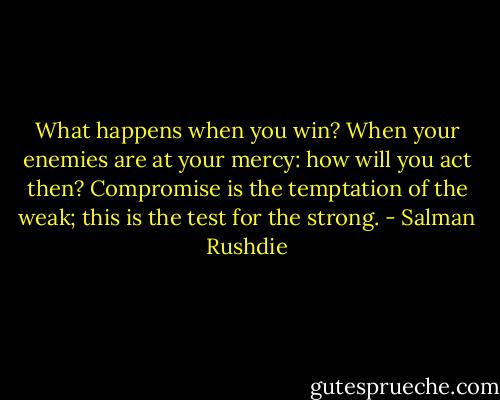 What happens when you win?<br />When your enemies are at your mercy: how will you act then? Compromise is the temptation of the weak; this is the test for the strong. - Salman Rushdie