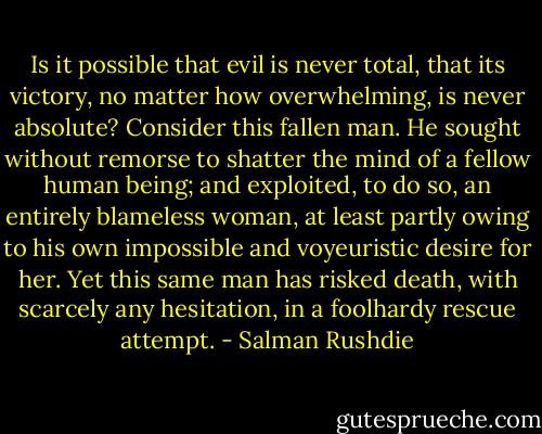 Is it possible that evil is never total, that its victory, no matter how overwhelming, is never absolute?<br />Consider this fallen man. He sought without remorse to shatter the mind of a fellow human being; and exploited, to do so, an entirely blameless woman, at least partly owing to his own impossible and voyeuristic desire for her. Yet this same man has risked death, with scarcely any hesitation, in a foolhardy rescue attempt. - Salman Rushdie