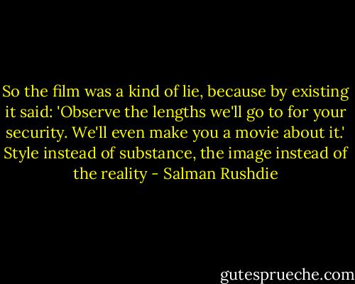 So the film was a kind of lie, because by existing it said: 'Observe the lengths we'll go to for your security. We'll even make you a movie about it.' Style instead of substance, the image instead of the reality - Salman Rushdie