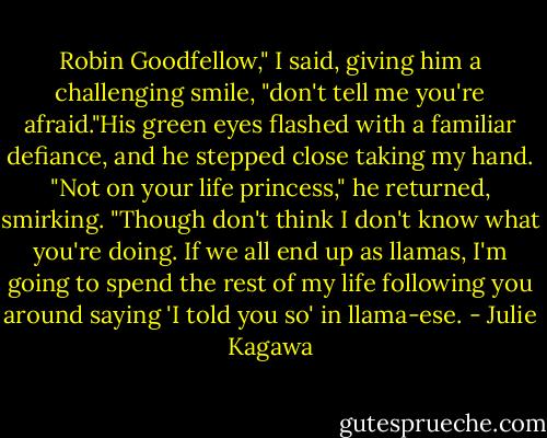 Robin Goodfellow," I said, giving him a challenging smile, "don't tell me you're afraid."His green eyes flashed with a familiar defiance, and he stepped close taking my hand. "Not on your life princess," he returned, smirking. "Though don't think I don't know what you're doing. If we all end up as llamas, I'm going to spend the rest of my life following you around saying 'I told you so' in llama-ese. - Julie Kagawa