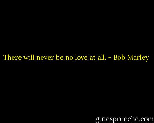 There will never be no love at all. - Bob Marley