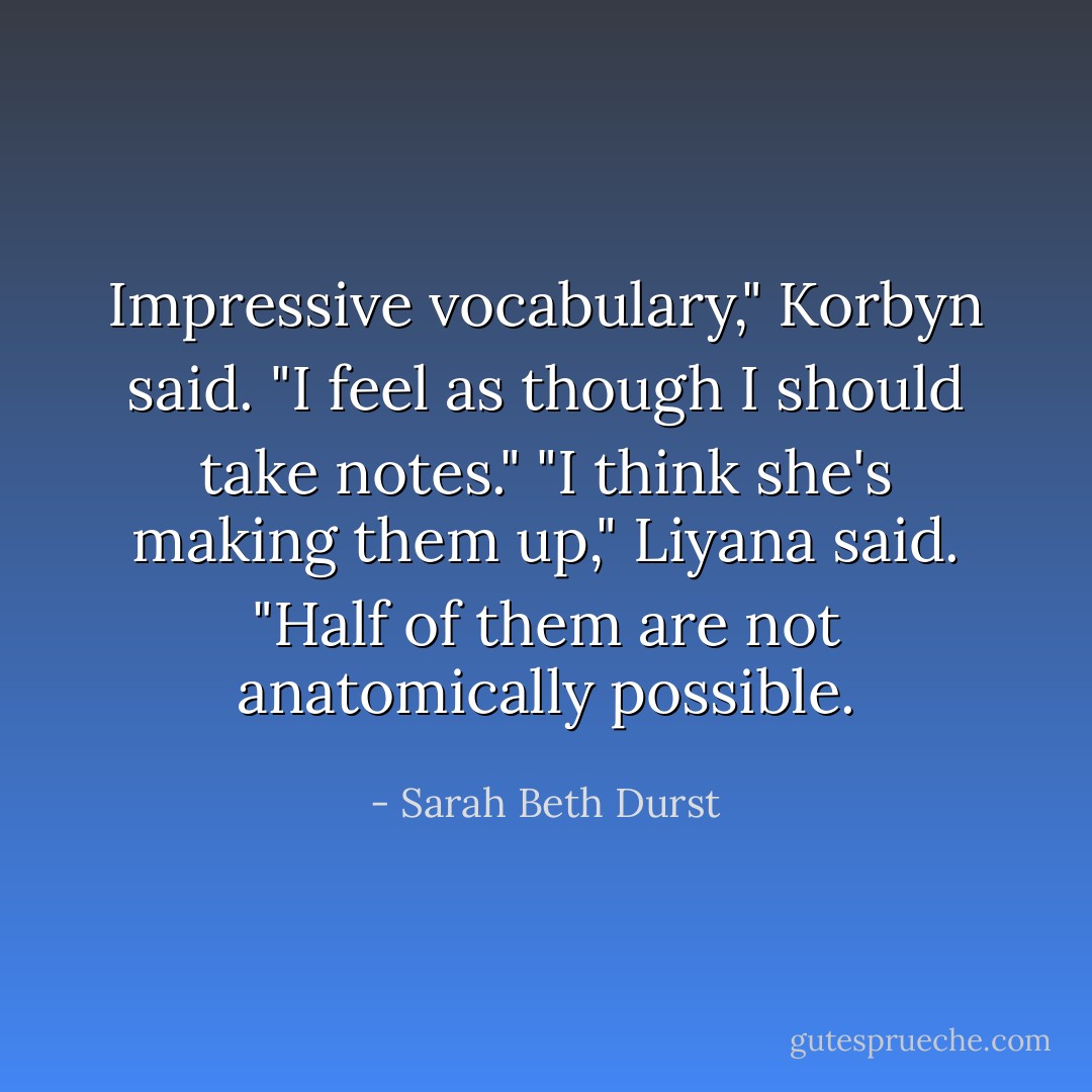 Impressive vocabulary," Korbyn said. "I feel as though I should take notes."<br />"I think she's making them up," Liyana said. "Half of them are not anatomically possible. - Sarah Beth Durst