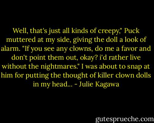 Well, that's just all kinds of creepy," Puck muttered at my side, giving the doll a look of alarm. "If you see any clowns, do me a favor and don't point them out, okay? i'd rather live without the nightmares."<br />I was about to snap at him for putting the thought of killer clown dolls in my head... - Julie Kagawa