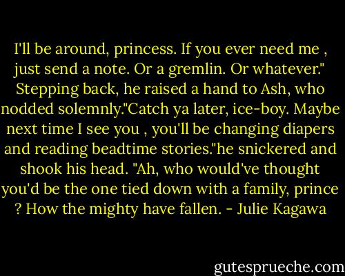 I'll be around, princess. If you ever need me , just send a note. Or a gremlin. Or whatever." Stepping back, he raised a hand to Ash, who nodded solemnly."Catch ya later, ice-boy. Maybe next time I see you , you'll be changing diapers and reading beadtime stories."he snickered and shook his head. "Ah, who would've thought you'd be the one tied down with a family, prince ? How the mighty have fallen. - Julie Kagawa