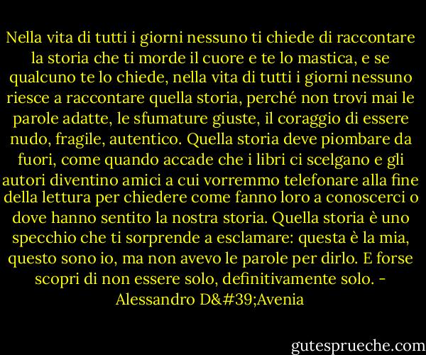 Nella vita di tutti i giorni nessuno ti chiede di raccontare la storia che ti morde il cuore e te lo mastica, e se qualcuno te lo chiede, nella vita di tutti i giorni nessuno riesce a raccontare quella storia, perché non trovi mai le parole adatte, le sfumature giuste, il coraggio di essere nudo, fragile, autentico. Quella storia deve piombare da fuori, come quando accade che i libri ci scelgano e gli autori diventino amici a cui vorremmo telefonare alla fine della lettura per chiedere come fanno loro a conoscerci o dove hanno sentito la nostra storia. Quella storia è uno specchio che ti sorprende a esclamare: questa è la mia, questo sono io, ma non avevo le parole per dirlo. E forse scopri di non essere solo, definitivamente solo. - Alessandro D'Avenia