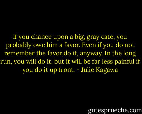 if you chance upon a big, gray cate, you probably owe him a favor. Even if you do not remember the favor,do it, anyway. In the long run, you will do it, but it will be far less painful if you do it up front. - Julie Kagawa