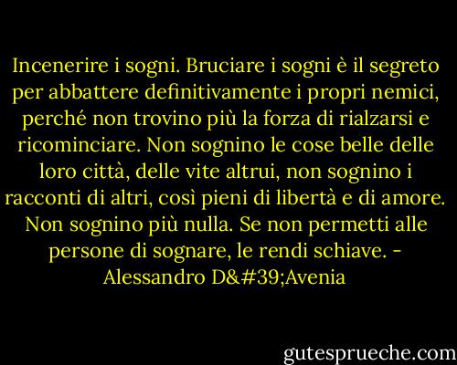 Incenerire i sogni. Bruciare i sogni è il segreto per abbattere definitivamente i propri nemici, perché non trovino più la forza di rialzarsi e ricominciare. Non sognino le cose belle delle loro città, delle vite altrui, non sognino i racconti di altri, così pieni di libertà e di amore. Non sognino più nulla. Se non permetti alle persone di sognare, le rendi schiave. - Alessandro D'Avenia