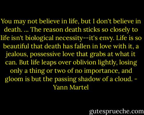 You may not believe in life, but I don't believe in death. ... The reason death sticks so closely to life isn't biological necessity--it's envy. Life is so beautiful that death has fallen in love with it, a jealous, possessive love that grabs at what it can. But life leaps over oblivion lightly, losing only a thing or two of no importance, and gloom is but the passing shadow of a cloud. - Yann Martel