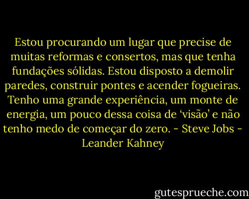 Estou procurando um lugar que precise de muitas reformas e consertos, mas que tenha fundações sólidas. Estou disposto a demolir paredes, construir pontes e acender fogueiras. Tenho uma grande experiência, um monte de energia, um pouco dessa coisa de ‘visão’ e não tenho medo de começar do zero. - Steve Jobs - Leander Kahney