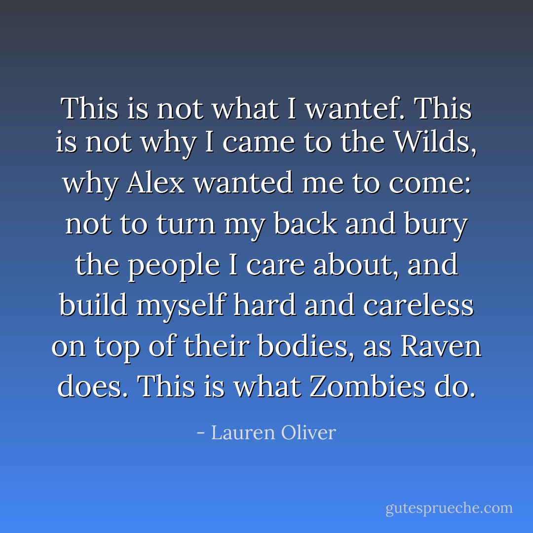 This is not what I wantef. This is not why I came to the Wilds, why Alex wanted me to come: not to turn my back and bury the people I care about, and build myself hard and careless on top of their bodies, as Raven does. This is what Zombies do. - Lauren Oliver
