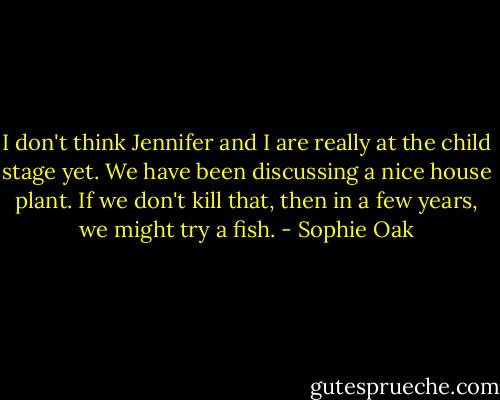 I don't think Jennifer and I are really at the child stage yet. We have been discussing a nice house plant. If we don't kill that, then in a few years, we might try a fish. - Sophie Oak