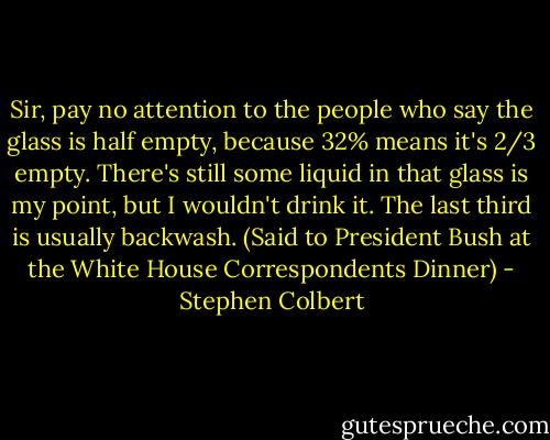 Sir, pay no attention to the people who say the glass is half empty, because 32% means it's 2/3 empty. There's still some liquid in that glass is my point, but I wouldn't drink it. The last third is usually backwash.<br />(Said to President Bush at the White House Correspondents Dinner) - Stephen Colbert