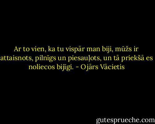 Ar to vien, ka tu vispār man biji,<br />mūžs ir attaisnots, pilnīgs un piesauļots,<br />un tā priekšā es noliecos bijīgi. - Ojārs Vācietis