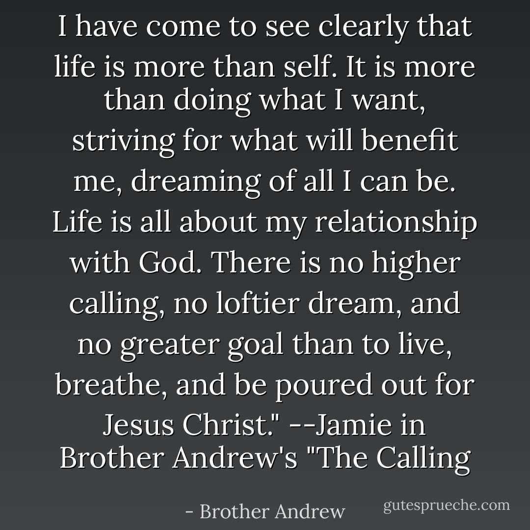 I have come to see clearly that life is more than self. It is more than doing what I want, striving for what will benefit me, dreaming of all I can be. Life is all about my relationship with God. There is no higher calling, no loftier dream, and no greater goal than to live, breathe, and be poured out for Jesus Christ."<br />--Jamie in Brother Andrew's "The Calling - Brother Andrew