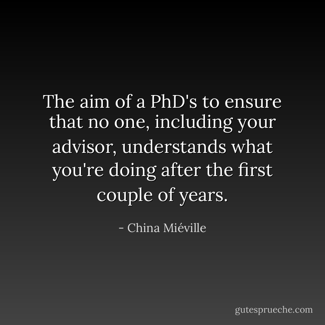 The aim of a PhD's to ensure that no one, including your advisor, understands what you're doing after the first couple of years. - China Miéville