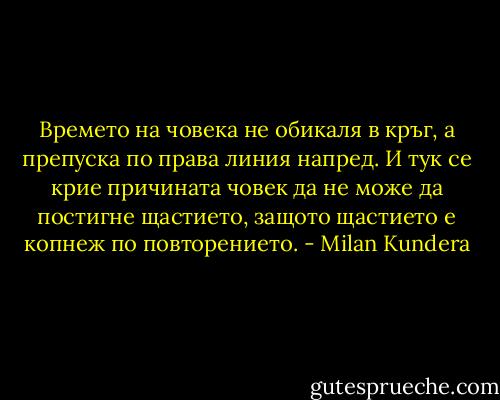 Времето на човека не обикаля в кръг, а препуска по права линия напред. И тук се крие причината човек да не може да постигне щастието, защото щастието е копнеж по повторението. - Milan Kundera