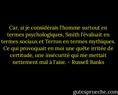 Car, si je considérais l'homme surtout en termes psychologiques, Smith l'évaluait en termes sociaux et Terron en termes mythiques. Ce qui provoquait en moi une quête irritée de certitude, une insécurité qui me mettait nettement mal à l'aise. - Russell Banks