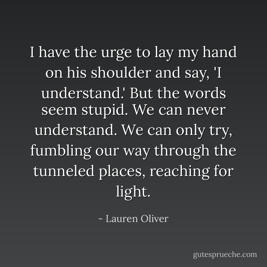 I have the urge to lay my hand on his shoulder and say, 'I understand.' But the words seem stupid. We can never understand. We can only try, fumbling our way through the tunneled places, reaching for light. - Lauren Oliver