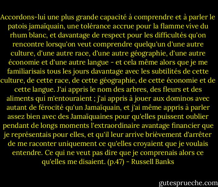 Accordons-lui une plus grande capacité à comprendre et à parler le patois jamaïquain, une tolérance accrue pour la flamme vive du rhum blanc, et davantage de respect pour les difficultés qu'on rencontre lorsqu'on veut comprendre quelqu'un d'une autre culture, d'une autre race, d'une autre géographie, d'une autre économie et d'une autre langue - et cela même alors que je me familiarisais tous les jours davantage avec les subtilités de cette culture, de cette race, de cette géographie, de cette économie et de cette langue. J'ai appris le nom des arbres, des fleurs et des aliments qui m'entouraient ; j'ai appris à jouer aux dominos avec autant de férocité qu'un Jamaïquain, et j'ai même appris à parler assez bien avec des Jamaïquaines pour qu'elles puissent oublier pendant de longs moments l'extraordinaire avantage financier que je représentais pour elles, et qu'il leur arrive brièvement d'arrêter de me raconter uniquement ce qu'elles croyaient que je voulais entendre. Ce qui ne veut pas dire que je comprenais alors ce qu'elles me disaient. (p.47) - Russell Banks