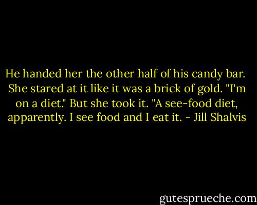 He handed her the other half of his candy bar. <br />She stared at it like it was a brick of gold. "I'm on a diet." But she took it. "A see-food diet, apparently. I see food and I eat it. - Jill Shalvis