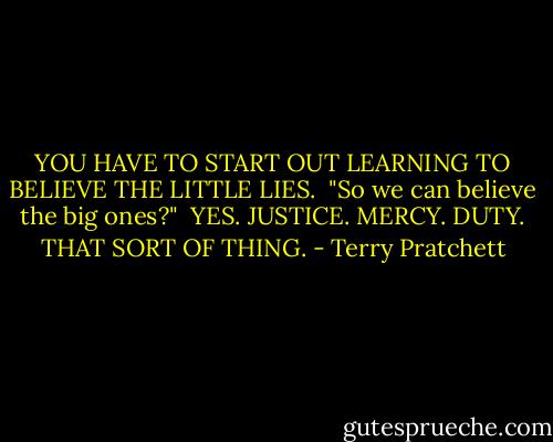 YOU HAVE TO START OUT LEARNING TO BELIEVE THE LITTLE LIES.<br /><br />"So we can believe the big ones?"<br /><br />YES. JUSTICE. MERCY. DUTY. THAT SORT OF THING. - Terry Pratchett