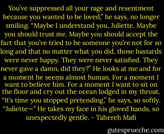 You’ve suppressed all your rage and resentment because you wanted to be loved,” he says, no longer smiling. “Maybe I understand you, Juliette. Maybe you should trust me. Maybe you should accept the fact that you’ve tried to be someone you’re not for so long and that no matter what you did, those bastards were never happy. They were never satisfied. They never gave a damn, did they?” He looks at me and for a moment he seems almost human. For a moment I want to believe him. For a moment I want to sit on the floor and cry out the ocean lodged in my<br />throat.<br />“It’s time you stopped pretending,” he says, so softly.<br />“Juliette—” He takes my face in his gloved hands, so unexpectedly gentle. - Tahereh Mafi