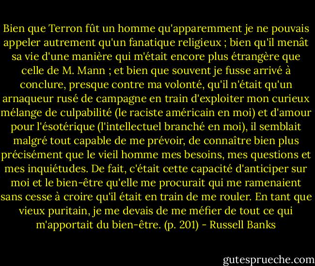 Bien que Terron fût un homme qu'apparemment je ne pouvais appeler autrement qu'un fanatique religieux ; bien qu'il menât sa vie d'une manière qui m'était encore plus étrangère que celle de M. Mann ; et bien que souvent je fusse arrivé à conclure, presque contre ma volonté, qu'il n'était qu'un arnaqueur rusé de campagne en train d'exploiter mon curieux mélange de culpabilité (le raciste américain en moi) et d'amour pour l'ésotérique (l'intellectuel branché en moi), il semblait malgré tout capable de me prévoir, de connaître bien plus précisément que le vieil homme mes besoins, mes questions et mes inquiétudes. De fait, c'était cette capacité d'anticiper sur moi et le bien-être qu'elle me procurait qui me ramenaient sans cesse à croire qu'il était en train de me rouler. En tant que vieux puritain, je me devais de me méfier de tout ce qui m'apportait du bien-être. (p. 201) - Russell Banks