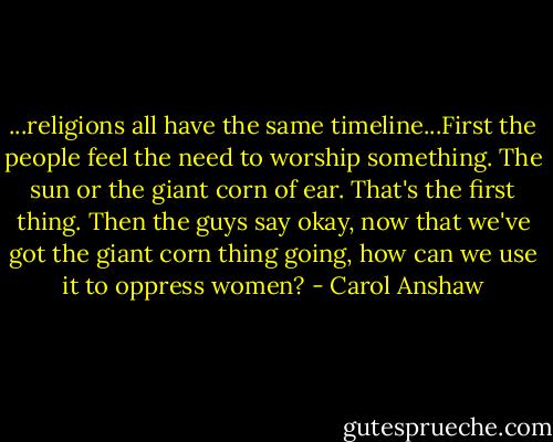 ...religions all have the same timeline...First the people feel the need to worship something. The sun or the giant corn of ear. That's the first thing. Then the guys say okay, now that we've got the giant corn thing going, how can we use it to oppress women? - Carol Anshaw