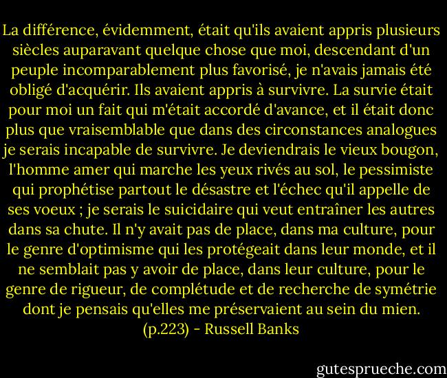 La différence, évidemment, était qu'ils avaient appris plusieurs siècles auparavant quelque chose que moi, descendant d'un peuple incomparablement plus favorisé, je n'avais jamais été obligé d'acquérir. Ils avaient appris à survivre. La survie était pour moi un fait qui m'était accordé d'avance, et il était donc plus que vraisemblable que dans des circonstances analogues je serais incapable de survivre. Je deviendrais le vieux bougon, l'homme amer qui marche les yeux rivés au sol, le pessimiste qui prophétise partout le désastre et l'échec qu'il appelle de ses voeux ; je serais le suicidaire qui veut entraîner les autres dans sa chute. Il n'y avait pas de place, dans ma culture, pour le genre d'optimisme qui les protégeait dans leur monde, et il ne semblait pas y avoir de place, dans leur culture, pour le genre de rigueur, de complétude et de recherche de symétrie dont je pensais qu'elles me préservaient au sein du mien. (p.223) - Russell Banks