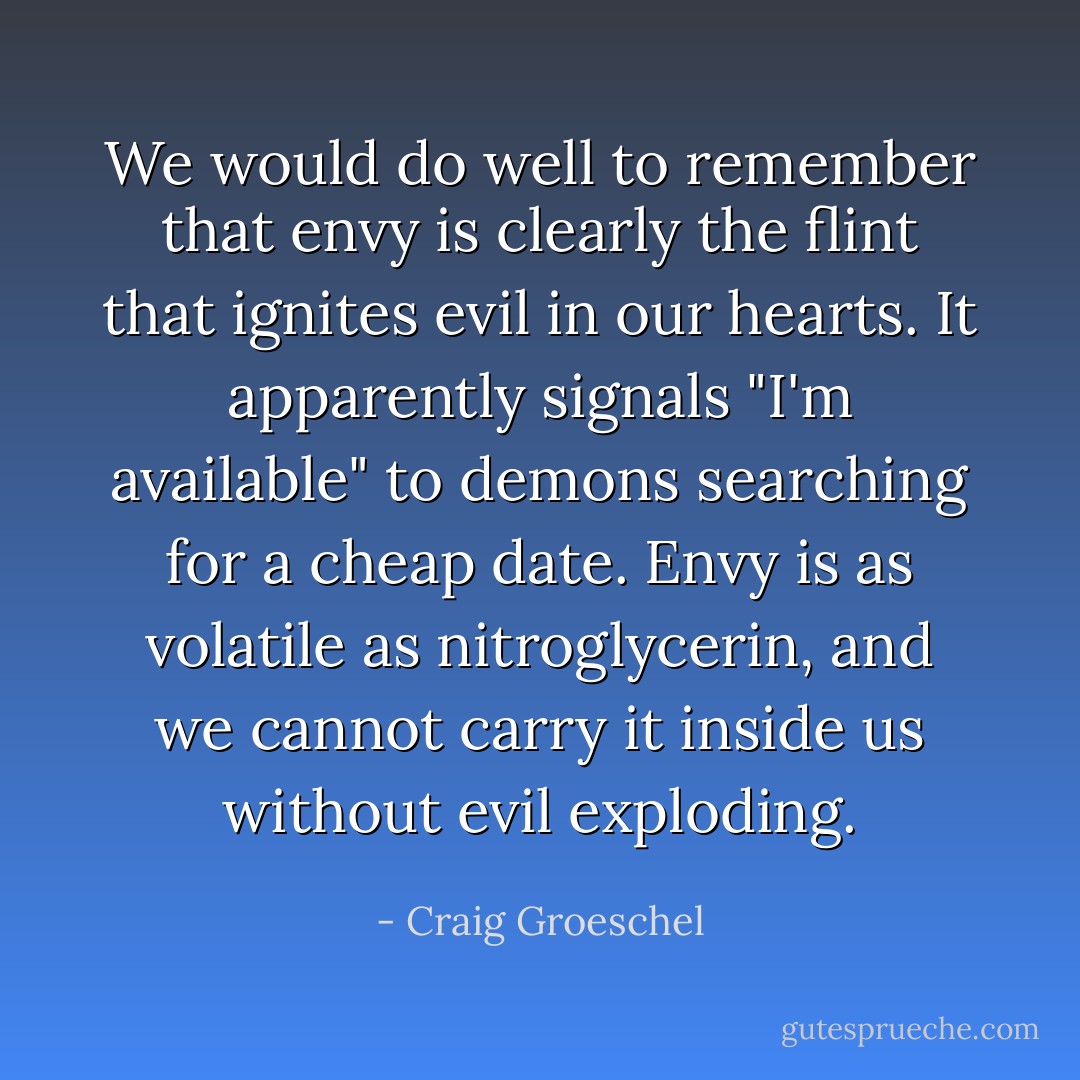 We would do well to remember that envy is clearly the flint that ignites evil in our hearts. It apparently signals "I'm available" to demons searching for a cheap date. Envy is as volatile as nitroglycerin, and we cannot carry it inside us without evil exploding. - Craig Groeschel
