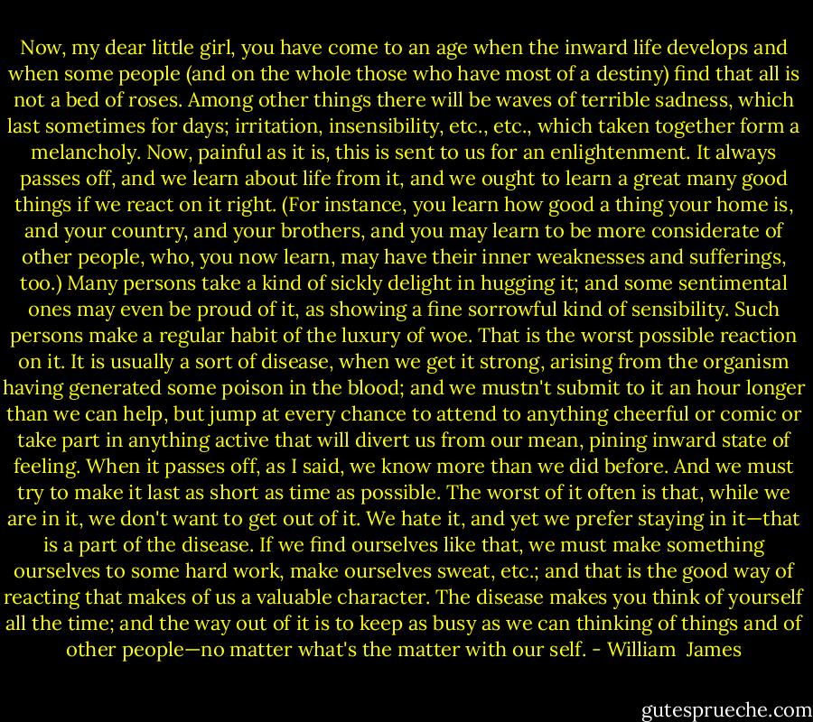 Now, my dear little girl, you have come to an age when the inward life develops and when some people (and on the whole those who have most of a destiny) find that all is not a bed of roses. Among other things there will be waves of terrible sadness, which last sometimes for days; irritation, insensibility, etc., etc., which taken together form a melancholy. Now, painful as it is, this is sent to us for an enlightenment. It always passes off, and we learn about life from it, and we ought to learn a great many good things if we react on it right. (For instance, you learn how good a thing your home is, and your country, and your brothers, and you may learn to be more considerate of other people, who, you now learn, may have their inner weaknesses and sufferings, too.) Many persons take a kind of sickly delight in hugging it; and some sentimental ones may even be proud of it, as showing a fine sorrowful kind of sensibility. Such persons make a regular habit of the luxury of woe. That is the worst possible reaction on it. It is usually a sort of disease, when we get it strong, arising from the organism having generated some poison in the blood; and we mustn't submit to it an hour longer than we can help, but jump at every chance to attend to anything cheerful or comic or take part in anything active that will divert us from our mean, pining inward state of feeling. When it passes off, as I said, we know more than we did before. And we must try to make it last as short as time as possible. The worst of it often is that, while we are in it, we don't want to get out of it. We hate it, and yet we prefer staying in it—that is a part of the disease. If we find ourselves like that, we must make something ourselves to some hard work, make ourselves sweat, etc.; and that is the good way of reacting that makes of us a valuable character. The disease makes you think of yourself all the time; and the way out of it is to keep as busy as we can thinking of things and of other people—no matter what's the matter with our self. - William  James