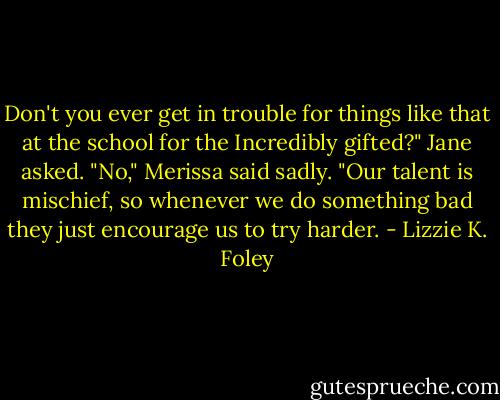 Don't you ever get in trouble for things like that at the school for the Incredibly gifted?" Jane asked. "No," Merissa said sadly. "Our talent is mischief, so whenever we do something bad they just encourage us to try harder. - Lizzie K. Foley